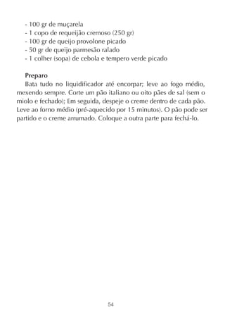 - 100 gr de muçarela
  - 1 copo de requeijão cremoso (250 gr)
  - 100 gr de queijo provolone picado
  - 50 gr de queijo parmesão ralado
  - 1 colher (sopa) de cebola e tempero verde picado

   Preparo
   Bata tudo no liquidificador até encorpar; leve ao fogo médio,
mexendo sempre. Corte um pão italiano ou oito pães de sal (sem o
miolo e fechado); Em seguida, despeje o creme dentro de cada pão.
Leve ao forno médio (pré-aquecido por 15 minutos). O pão pode ser
partido e o creme arrumado. Coloque a outra parte para fechá-lo.




                               54
 