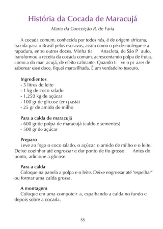 História da Cocada de Maracujá
                   Maria da Conceição R. de Faria

    A cocada comum, conhecida por todos nós, é de origem africana,
trazida para o Br asil pelos escr avos, assim como o pé-de-moleque e a
rapadura, entre outros doces. Minha tia         Anacleta, de São P aulo,
transformou a receita da cocada comum, acrescentando polpa de frutas,
como a do mar acujá, de efeito calmante. Quando ti ve o pr azer de
saborear esse doce, fiquei maravilhada. É um verdadeiro tesouro.

   Ingredientes
   - 5 litros de leite
   - 1 kg de coco ralado
   - 1,250 kg de açúcar
   - 100 gr de glicose (em pasta)
   - 25 gr de amido de milho

   Para a calda de maracujá
   - 600 gr de polpa de maracujá (caldo e sementes)
   - 500 gr de açúcar

  Preparo
  Leve ao fogo o coco ralado, o açúcar, o amido de milho e o leite.
Deixe cozinhar até engrossar e dar ponto de fio grosso. Antes do
ponto, adicione a glicose.

   Para a calda
   Coloque na panela a polpa e o leite. Deixe engrossar até "espelhar"
ou formar uma calda grossa.

  A montagem
  Coloque em uma compoteir a, espalhando a calda no fundo e
depois sobre a cocada.



                                    55
 