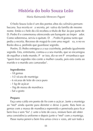 História do bolo Souza Leão
                 Maria Raimunda Menezes Pagani

   O bolo Souza Leão é um dos pontos altos da culinária pernam-
bucana. Sua receita er a secreta, pri vativa da família de mesmo
nome. Então o c hefe do clã recebeu o título de Bar ão por parte de
D. Pedro II e comemorou oferecendo um banquete ao Imper ador.
Como sobremesa, serviu o quitute. D . P edro II gostou tanto que
pediu a receita. Receoso de magoá-lo com uma negati va, o no vo
Barão deu-a, pedindo que guardasse segredo.
   Porém, D. Pedro entregou-a a sua cozinheira, pedindo igualmente
segredo. Esta, entretanto, contou-a a seu marido, que se encarregou
de espalhar a todo mundo. P or isso, diz-se em P ernambuco que
"quem tiver segredos não conte a mulher casada, pois esta conta ao
marido e o marido aos camaradas".

  Ingredientes
  - 18 gemas
  - 1/2 xícara de manteiga
  - 6 xícaras de leite de coco puro
  - 1 kg de açúcar
  - 1kg de massa de mandioca
  - Sal a gosto

   Preparo
   Faça uma calda em ponto de fio com o açúcar. Junte a manteiga
ao "mel" ainda quente para derreter e deixe à parte. Bata bem as
gemas com a massa de mandioca espremida e peneirada para ficar
bem fina e sem "fio". J unte o leite de coco, misture bem até obter
uma consistência uniforme e depois junte o "mel" com a manteiga.
   Passe numa peneir a bem fina umas cinco v ezes, até sair toda a

                                56
 
