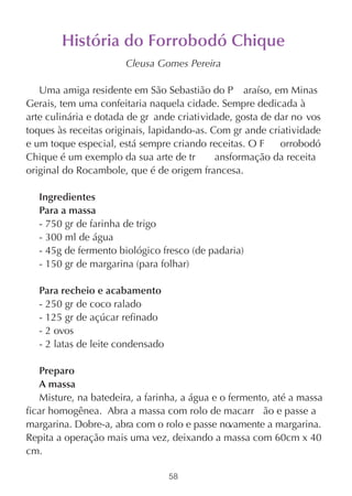História do Forrobodó Chique
                       Cleusa Gomes Pereira

   Uma amiga residente em São Sebastião do P araíso, em Minas
Gerais, tem uma confeitaria naquela cidade. Sempre dedicada à
arte culinária e dotada de gr ande criatividade, gosta de dar no vos
toques às receitas originais, lapidando-as. Com gr ande criatividade
e um toque especial, está sempre criando receitas. O F     orrobodó
Chique é um exemplo da sua arte de tr        ansformação da receita
original do Rocambole, que é de origem francesa.

   Ingredientes
   Para a massa
   - 750 gr de farinha de trigo
   - 300 ml de água
   - 45g de fermento biológico fresco (de padaria)
   - 150 gr de margarina (para folhar)

   Para recheio e acabamento
   - 250 gr de coco ralado
   - 125 gr de açúcar refinado
   - 2 ovos
   - 2 latas de leite condensado

   Preparo
   A massa
   Misture, na batedeira, a farinha, a água e o fermento, até a massa
ficar homogênea. Abra a massa com rolo de macarr ão e passe a
margarina. Dobre-a, abra com o rolo e passe no  vamente a margarina.
Repita a operação mais uma vez, deixando a massa com 60cm x 40
cm.

                                   58
 