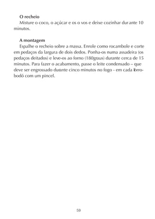O recheio
  Misture o coco, o açúcar e os o vos e deixe cozinhar dur ante 10
minutos.

  A montagem
  Espalhe o recheio sobre a massa. Enrole como rocambole e corte
em pedaços da largura de dois dedos. Ponha-os numa assadeira (os
pedaços deitados) e leve-os ao forno (180graus) durante cerca de 15
minutos. Para fazer o acabamento, passe o leite condensado – que
deve ser engrossado durante cinco minutos no fogo - em cada F  orro-
bodó com um pincel.




                                59
 