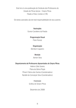 Este livro é uma publicação do Sindicato dos Professores do
             Estado de Minas Gerais – Sinpro Minas
                  Filiado à Fitee, Contee e CTB.


Os textos assinados são de total responsabilidade de seus autores.



                           Ilustrações
                   Eunice Carattiero da Paixão


                      Programação Visual
                          Mark Florest


                          Organização
                       Denilson Cajazeiro


                             Revisão
                           Aerton Silva


 Departamento de Professores Aposentados do Sinpro Minas
                      Heleno Célio Soares
                      Maria da Glória Moyle
           Miriam Fátima dos Santos (Coordenadora)
           Nardeli da Conceição Silva (Coordenadora)


                           Impressão
                     Gráfica do Sinpro Minas


                      Dezembro de 2008




                                6
 