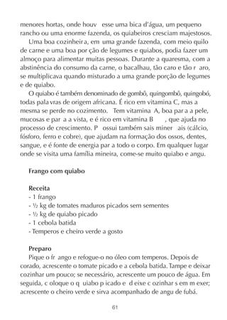 menores hortas, onde houv esse uma bica d’água, um pequeno
rancho ou uma enorme fazenda, os quiabeiros cresciam majestosos.
   Uma boa cozinheir a, em uma grande fazenda, com meio quilo
de carne e uma boa por ção de legumes e quiabos, podia fazer um
almoço para alimentar muitas pessoas. Durante a quaresma, com a
abstinência do consumo da carne, o bacalhau, tão caro e tão r aro,
se multiplicava quando misturado a uma grande porção de legumes
e de quiabo.
   O quiabo é também denominado de gombô, quingombô, quingobó,
todas pala vras de origem africana. É rico em vitamina C, mas a
mesma se perde no cozimento. Tem vitamina A, boa par a a pele,
mucosas e par a a vista, e é rico em vitamina B     , que ajuda no
processo de crescimento. P ossui também sais miner ais (cálcio,
fósforo, ferro e cobre), que ajudam na formação dos ossos, dentes,
sangue, e é fonte de energia par a todo o corpo. Em qualquer lugar
onde se visita uma família mineira, come-se muito quiabo e angu.

   Frango com quiabo

   Receita
   - 1 frango
   - ½ kg de tomates maduros picados sem sementes
   - ½ kg de quiabo picado
   - 1 cebola batida
   - Temperos e cheiro verde a gosto

   Preparo
   Pique o fr ango e refogue-o no óleo com temperos. Depois de
corado, acrescente o tomate picado e a cebola batida. Tampe e deixar
cozinhar um pouco; se necessário, acrescente um pouco de água. Em
seguida, c oloque o q uiabo p icado e d eixe c ozinhar s em m exer;
acrescente o cheiro verde e sirva acompanhado de angu de fubá.

                                61
 