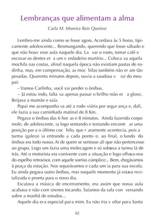 Lembranças que alimentam a alma
                   Carla M. Moreira Reis Queiroz

    Lembro-me ainda como se fosse agora. Acordava às 5 horas, tipi-
camente adolescente... Resmungando, querendo que fosse sábado e
que não houv esse aula naquele dia. La var o rosto, tomar café e
escovar os dentes er a um v erdadeiro martírio... Coloca va aquela
mochila nas costas, afinal naquela época não existiam pastas de ro-
dinha, mas, em compensação, as moc hilas também não er am tão
pesadas. Quarenta minutos depois, ouvia a saudosa v oz do meu
pai:
    – Vamos Carlinha, você vai perder o ônibus.
    – Já estou indo, falta va apenas passar o brilho (não er a gloss).
Beijava a mamãe e saía.
    Papai me acompanha va até a rodo viária por segur ança e, dali,
ele fazia a sua caminhada matinal de 8 Km.
    Pegava o ônibus das 6 hor as e 8 minutos. Ainda fazendo corpo
mole, de adolescente, ia logo sentando e tentando encontr ar uma
posição par a o último coc hilo, que r aramente acontecia, pois a
turma (galera) ia entrando a cada ponto e, ao final, o fundo do
ônibus era todo nosso. Ai de quem se sentasse ali que não pertencesse
ao grupo. Logo um fazia uma molecagem e só sobr va a turma lá de
                                                      a
trás. Até o motorista era conivente com a situação e logo olhava-nos
do espelho retrovisor, com aquele sorriso cúmplice... Bem, chegávamos
à praça da estação. Nos separávamos e cada um ia para sua escola.
Eu ainda pegava outro ônibus, mas naquele momento já estava revi-
talizada e pronta para o novo dia.
    Escutava a música de encerramento, era assim que nossa aula
acabava e não com sirenes tocando. Saíamos da sala con versando
sobre a manhã de estudos...
    Aquele dia er a especial par a mim. Eu não iria v oltar para Santa

                                 62
 
