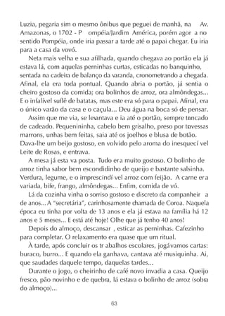 Luzia, pegaria sim o mesmo ônibus que peguei de manhã, na Av.
Amazonas, o 1702 - P ompéia/Jardim América, porém agor a no
sentido Pompéia, onde iria passar a tarde até o papai chegar. Eu iria
para a casa da vovó.
   Neta mais velha e sua afilhada, quando chegava ao portão ela já
estava lá, com aquelas perninhas curtas, esticadas no banquinho,
sentada na cadeira de balanço da varanda, cronometrando a chegada.
Afinal, ela era toda pontual. Quando abria o portão, já sentia o
cheiro gostoso da comida; ora bolinhos de arroz, ora almôndegas...
E o infalível suflê de batatas, mas este era só para o papai. Afinal, era
o único varão da casa e o caçula... Deu água na boca só de pensar.
   Assim que me via, se lev   antava e ia até o portão, sempre tr ncado
                                                                 a
de cadeado. Pequenininha, cabelo bem grisalho, preso por travessas
marrons, unhas bem feitas, saia até os joelhos e blusa de botão.
Dava-lhe um beijo gostoso, en volvido pelo aroma do inesquecí vel
Leite de Rosas, e entrava.
   A mesa já esta va posta. Tudo er a muito gostoso. O bolinho de
arroz tinha sabor bem escondidinho de queijo e bastante salsinha.
Verdura, legume, e o imprescindí vel arroz com feijão. A carne er a
variada, bife, frango, almôndegas... Enfim, comida de vó.
   Lá da cozinha vinha o sorriso gostoso e discreto da companheir a
de anos... A “secretária”, carinhosamente chamada de Coroa. Naquela
época eu tinha por volta de 13 anos e ela já estava na família há 12
anos e 5 meses... E está até hoje! Olhe que já tenho 40 anos!
   Depois do almoço, descansar , esticar as perninhas. Cafezinho
para completar. O relaxamento era quase que um ritual.
   À tarde, após concluir os tr abalhos escolares, jogávamos cartas:
buraco, burro... E quando ela ganhava, cantava até musiquinha. Ai,
que saudades daquele tempo, daquelas tardes...
   Durante o jogo, o cheirinho de café novo invadia a casa. Queijo
fresco, pão novinho e de quebra, lá estava o bolinho de arroz (sobra
do almoço)...

                                   63
 