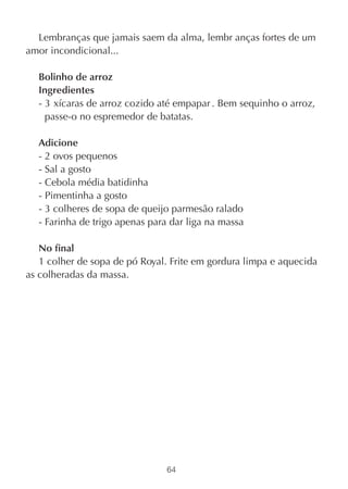 Lembranças que jamais saem da alma, lembr anças fortes de um
amor incondicional...

  Bolinho de arroz
  Ingredientes
  - 3 xícaras de arroz cozido até empapar . Bem sequinho o arroz,
    passe-o no espremedor de batatas.

  Adicione
  - 2 ovos pequenos
  - Sal a gosto
  - Cebola média batidinha
  - Pimentinha a gosto
  - 3 colheres de sopa de queijo parmesão ralado
  - Farinha de trigo apenas para dar liga na massa

   No final
   1 colher de sopa de pó Royal. Frite em gordura limpa e aquecida
as colheradas da massa.




                                64
 