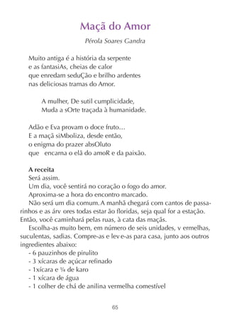 Maçã do Amor
                       Pérola Soares Gandra

   Muito antiga é a história da serpente
   e as fantasiAs, cheias de calor
   que enredam seduÇão e brilho ardentes
   nas deliciosas tramas do Amor.

       A mulher, De sutil cumplicidade,
       Muda a sOrte traçada à humanidade.

   Adão e Eva provam o doce fruto…
   E a maçã siMboliza, desde então,
   o enigma do prazer absOluto
   que encarna o elã do amoR e da paixão.

   A receita
   Será assim.
   Um dia, você sentirá no coração o fogo do amor.
   Aproxima-se a hora do encontro marcado.
   Não será um dia comum. A manhã chegará com cantos de passa-
rinhos e as árv ores todas estar ão floridas, seja qual for a estação.
Então, você caminhará pelas ruas, à cata das maçãs.
   Escolha-as muito bem, em número de seis unidades, v ermelhas,
suculentas, sadias. Compre-as e lev e-as para casa, junto aos outros
ingredientes abaixo:
   - 6 pauzinhos de pirulito
   - 3 xícaras de açúcar refinado
   - 1xícara e ¼ de karo
   - 1 xícara de água
   - 1 colher de chá de anilina vermelha comestível


                                 65
 