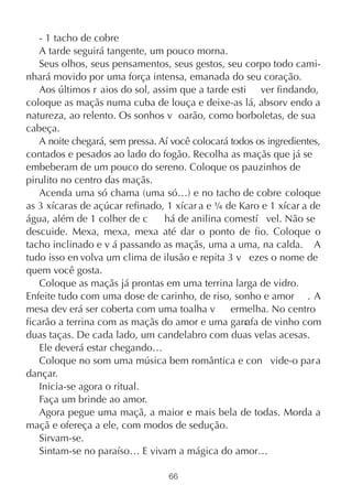 - 1 tacho de cobre
   A tarde seguirá tangente, um pouco morna.
   Seus olhos, seus pensamentos, seus gestos, seu corpo todo cami-
nhará movido por uma força intensa, emanada do seu coração.
   Aos últimos r aios do sol, assim que a tarde esti ver findando,
coloque as maçãs numa cuba de louça e deixe-as lá, absorv endo a
natureza, ao relento. Os sonhos v oarão, como borboletas, de sua
cabeça.
   A noite chegará, sem pressa. Aí você colocará todos os ingredientes,
contados e pesados ao lado do fogão. Recolha as maçãs que já se
embeberam de um pouco do sereno. Coloque os pauzinhos de
pirulito no centro das maçãs.
   Acenda uma só chama (uma só…) e no tacho de cobre coloque
as 3 xícaras de açúcar refinado, 1 xícar a e ¼ de Karo e 1 xícar a de
água, além de 1 colher de c      há de anilina comestí vel. Não se
descuide. Mexa, mexa, mexa até dar o ponto de fio. Coloque o
tacho inclinado e v á passando as maçãs, uma a uma, na calda. A
tudo isso en volva um clima de ilusão e repita 3 v ezes o nome de
quem você gosta.
   Coloque as maçãs já prontas em uma terrina larga de vidro.
Enfeite tudo com uma dose de carinho, de riso, sonho e amor . A
mesa dev erá ser coberta com uma toalha v        ermelha. No centro
ficarão a terrina com as maçãs do amor e uma garr de vinho com
                                                    afa
duas taças. De cada lado, um candelabro com duas velas acesas.
   Ele deverá estar chegando…
   Coloque no som uma música bem romântica e con vide-o para
dançar.
   Inicia-se agora o ritual.
   Faça um brinde ao amor.
   Agora pegue uma maçã, a maior e mais bela de todas. Morda a
maçã e ofereça a ele, com modos de sedução.
   Sirvam-se.
   Sintam-se no paraíso… E vivam a mágica do amor…

                                  66
 