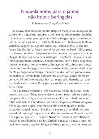 Naquela noite, para o jantar,
           não houve beringelas
                  Roberto Levy Gonçalves Vilela

    Se estava dependurado no alto daquela mangueira, abraçado ao
galho sobre o qual me apoiava, a pelo menos cinco metros do c  hão,
não era certamente para apreciar a bela paisagem que se me descor-
tinava, já que esta me er a bastante familiar . Tampouco, tenta va
visualizar alguém ou alguma coisa, dali, daquele alto. O que me
levara àquela altur a, foram conselhos de meu tio Zezé Vilela, para
manter-me por algum tempo escondido de meu pai, que acabara de
chegar. Tempo que seria necessário par a aplacar -lhe a ir a pelas
infrações por mim cometidas. Sendo canhoto, com o br ço esquerdo,
                                                      a
tratava de abarcar fortemente o galho, garantindo, ainda que preca-
riamente, a minha segurança. Com a mão direita, tentava obstinada-
mente alcançar uma manga madura que di visara no galho acima.
Na realidade, sentia fome e doíam–me as costas, já que ali me en-
contrava há pelo menos duas hor as, o que seria demais, par a um
garoto de catorze anos. Principia va anoitecer e me assalta va um
certo temor.
    Era a fazenda de meus a vós maternos, no Sul de Minas, onde
gozava ansiadas férias, na convivência com meus primos e primas
que par a ali se dirigiam naquela época. O casar ão da sede, em
estilo colonial, se estendendo por quase cinqüenta metros, abrigava
três salas, duas copas, enorme cozinha e onze quartos, todos
ocupados naquela época. Localiza va-se na extremidade de uma
avenida de eucaliptos que se estendia por longos quinhentos metros
e er a por ali que se c hegava. Nossas ati vidades consistiam em
pescarias em ribeirões e no Rio Grande, caçadas a pacas e tatus, na-
tação em poços e açudes, longos estirões a pé ou a cavalo pelos ca-


                                67
 