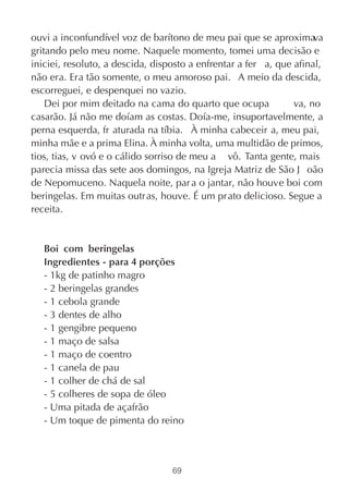 ouvi a inconfundível voz de barítono de meu pai que se aproximava
gritando pelo meu nome. Naquele momento, tomei uma decisão e
iniciei, resoluto, a descida, disposto a enfrentar a fer a, que afinal,
não era. Era tão somente, o meu amoroso pai. A meio da descida,
escorreguei, e despenquei no vazio.
    Dei por mim deitado na cama do quarto que ocupa             va, no
casarão. Já não me doíam as costas. Doía-me, insuportavelmente, a
perna esquerda, fr aturada na tíbia. À minha cabeceir a, meu pai,
minha mãe e a prima Elina. À minha volta, uma multidão de primos,
tios, tias, v ovó e o cálido sorriso de meu a vô. Tanta gente, mais
parecia missa das sete aos domingos, na Igreja Matriz de São J oão
de Nepomuceno. Naquela noite, par a o jantar, não houve boi com
beringelas. Em muitas outras, houve. É um prato delicioso. Segue a
receita.


   Boi com beringelas
   Ingredientes - para 4 porções
   - 1kg de patinho magro
   - 2 beringelas grandes
   - 1 cebola grande
   - 3 dentes de alho
   - 1 gengibre pequeno
   - 1 maço de salsa
   - 1 maço de coentro
   - 1 canela de pau
   - 1 colher de chá de sal
   - 5 colheres de sopa de óleo
   - Uma pitada de açafrão
   - Um toque de pimenta do reino



                                  69
 