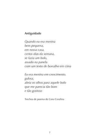Antiguidade

Quando eu era menina
bem pequena,
em nossa casa,
certos dias da semana,
se fazia um bolo,
assado na panela
com um texto de borralho em cima

Eu era menina em crescimento.
gulosa,
abria os olhos para aquele bolo
que me parecia tão bom
e tão gostoso

Trechos de poema de Cora Coralina




                    7
 