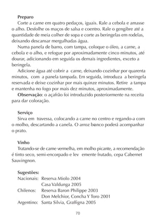 Preparo
   Corte a carne em quatro pedaços, iguais. Rale a cebola e amasse
o alho. Desfolhe os maços de salsa e coentro. Rale o gengibre até a
quantidade de meia colher de sopa e corte as beringelas em rodelas,
deixando descansar mergulhadas água.
   Numa panela de barro, com tampa, coloque o óleo, a carne, a
cebola e o alho, e refogue por aproximadamente cinco minutos, até
dourar, adicionando em seguida os demais ingredientes, exceto a
beringela.
   Adicione água até cobrir a carne, deixando cozinhar por quarenta
minutos, com a panela tampada. Em seguida, introduza a beringela
reservada e deixe cozinhar por mais quinze minutos. Retire a tampa
e mantenha no fogo por mais dez minutos, aproximadamente.
   Observação: o açafrão foi introduzido posteriormente na receita
para dar coloração.

   Serviço
   Sirva em travessa, colocando a carne no centro e regando-a com
o molho, descartando a canela. O arroz branco poderá acompanhar
o prato.

    Vinho
    Tratando-se de carne vermelha, em molho picante, a recomendação
é tinto seco, semi-encorpado e lev emente frutado, cepa Cabernet
Sauvingnon.

  Sugestões:
  Nacionais: Reserva Miolo 2004
             Casa Valdunga 2005
  Chilenos: Reserva Baron Philippe 2003
             Don Melchior, Concha Y Toro 2001
  Argentino: Santa Silvia, Graffigna 2005

                                70
 