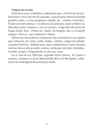 Origem da receita
   Mascates eram vendedores ambulantes que, no final do século
dezenove e início do século passado, viaja vam pelo interior portando
grandes malas, a visitar pequenas cidades, po voados e fazendas.
Forneciam mercadorias e recolhiam encomendas. Eram também co-
nhecidos como cometas e, em sua maioria imigr antes de países de
língua árabe, Síria, Líbano ou região do Magreb, daí, o carregado
sotaque. Dizia-se que raspavam a língua.
   Ofereciam mercadorias certamente não encontráveis nas regiões
que visitavam, tais como sedas, linhos, enfeites, artigos de embele-
zamento feminino, bebidas raras, jóias,condimentos e outros.Traziam
notícias frescas dos gr andes centros, sendo por isto bem recebidos,
fazendo amigos e hospedando-se em suas casas.
   Era o caso de seu Talib que, segundo Vovó Centina, foi quem a
ensinou a preparar o prato denominado Boi com Beringelas, adap -
tação da ininteligível denominação árabe.




                                 71
 