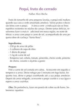 Pequi, fruto do cerrado
                       Nalbar Alves Rocha

   Fruto do tamanho de uma pequena laranja, o pequi está maduro
quando sua casca v erde-amarelada amolece. Vários pratos e doces
são feitos com o pequi.   A única contr a-indicação são os finos
espinhos existentes no núcleo do caroço. Dentre tantas delícias, re-
solvemos fazer o mais tr adicional em nossa região, no norte de
Minas: o arroz com pequi e carne de sol, acompanhado de uma pe-
quena dose de cachaça “Santa Rosa”.

  Ingredientes:
  - 250 gr de arroz de pilão
  - 3 colheres de sopa de óleo
  - 1 dúzia de pequi
  - ½ kg de carne de sol
  - Temperos (sal, cebola, tomate, pimentão, cheiro verde, pimenta
    de cheiro, corante e alçafrão a gosto)

   Preparo
   Frite a carne de sol cortada em cubos. Acrescente em seguida o
tempero e o arroz. Deixe refogar por 5 minutos em fogo baixo. En-
quanto isso, deixe o pequi cozinhando até a sua polpa amolecer.
Depois do arroz refogado, acrescente o pequi cozido e a sua água e
espere o arroz cozinhar.

   Obs: De preferência, fazer em panela de cobre ou de barro. So-
bremesa: rapadura




                                72
 