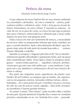 Petisco da nona
                Maristela Seabra Rocha Jorge Corrêa

    O que sabemos da nossa história? Por ser uma mineira embalada
na curiosidade e deslumbra da com a comida br asileira, pude
conhecer melhor a influência cultur al de v ários po vos atr avés da
leitura, historiadores, no velas e filmes. P ensando na natureza, no
calor do sol, no ar puro do v ento, na chuva fria que rega as plantas
que nasce e floresce, oferecendo-nos o alimento par a nossa saúde,
                                                      a
inspirei-me para fazer este pequeno texto.
    Então cresceu em mim um sentimento de ternur a, a necessidade
de escrever sobre os antepassados italianos que tanto contribuír am
para a cozinha brasileira. Após o descobrimento do Brasil, aqui che-
garam imigr antes de toda parte do mundo buscando a           ventura,
fortuna, liberdade e trabalho.
    Quando os europeus c hegaram pelo litor al do “No vo Mundo”,
enfrentaram grandes dificuldades e populações hostis, pois er quase
                                                               a
toda constituída por índios. Nessa época vieram os europeus: portu-
gueses – nossos irmãos patrícios –, espanhóis, italianos, alemães;
vieram par a gar antir uma vida melhor par a seus familiares. Cada
qual com a sua sabedoria tr ansformaram o Br asil num mosaico de
etnias e culturas.
    Boa parte dos imigrantes trazia experiências do plantio rural.
Desde o Br asil Colônia, os europeus aqui se instalar am, organiza-
ram-se em pequenos núcleos, formando colônias italiana, alemã,
holandesa... Em v árias partes do país. Contribuír am para a la voura
de café, da cana de açúcar cereais, algodão... Mais tarde, tornaram-
                             ,
se fazendeiros e fizeram grandes fortunas.
    Ao assistir à novela “Terra Nostra”, pude recordar sobre a história
do meu país. Quanto transtorno! Viajando dias e meses em condições
precárias, amontoados no na vio. Sentindo frio e calor , passando

                                  73
 