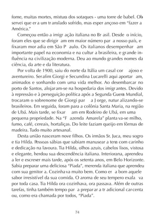 fome, muitas mortes, mistura dos sotaques - uma torre de babel. Ob   -
servei que er a um tr anslado sofrido, mas esper ançoso em “fazer a
América.”
    Começou então a imigr ação italiana no Br asil. Desde o início,
foram eles que se dirigir am em maior número par a nosso país, e
fixaram mor adia em São P aulo. Os italianos desempenhar am
importante papel na economia e na cultur a brasileira, e gr ande in-
fluência na civilização moderna. Deu ao mundo grandes nomes da
ciência, da arte e da literatura.
    Por v olta de 1900, saiu do norte da Itália um casal cor ajoso e
aventureiro. Ser afim Giorgi e Secundina Lucarelli aqui aportar am,
animados e sonhando com uma vida melhor. Ao desembarcar no
porto de Santos, alojar am-se na hospedaria dos imigr antes. Devido
à repressão e à perseguição política após a Segunda Guerr Mundial,
                                                            a
trocaram o sobrenome de Giorgi par a J orge, natur alizando-se
brasileiros. Em seguida, foram para a colônia Santa Maria, na região
de Ubá. Mais tarde, se fixar am em Rodeiro de Ubá, em uma
pequena propriedade. Na “F azenda Amarela” planta va-se milho,
fumo, café, cereais, hortaliças. Do leite faziam queijo em fôrmas de
madeira. Tudo muito artesanal.
    Desta união nasceram nove filhos. Os irmãos Sr. Juca, meu sogro
e tia Hilda. Pessoas sábias que sabiam manusear a terr com carinho
                                                        a
e dedicação na lavoura. Tia Hilda, olhos azuis, cabelos lisos, vistosa
e elegante, herdou sua descendência italiana. Interiorana, aprendeu
a ler e escrever mais tarde, após os setenta anos, em Belo Horizonte.
Sabia preparar uma deliciosa “Piada”, merenda italiana que aprendeu
com sua genitor a. Cozinha va muito bem. Como er a bom aquele
sabor irresistível da sua comida. O aroma de seu tempero exala va
por toda casa. Tia Hilda ora cozinhava, ora passava. Além de outras
tarefas, tinha também tempo par a prepar ar a tr adicional car centa
ou, como era chamada por todos, “Piada”.


                                 74
 