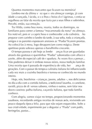 Quantos momentos marcantes que ficaram na memória!
   Lembro-me da última v ez que v eio almoçar comigo, já com
idade a vançada, l úcida, o s o lhos c heios d e l ágrimas, s entia-se
orgulhosa ao falar da receita que fazia par a seus filhos e sobrinhos.
Percebi, então, sua emoção.
   Tia Hilda, como boa nona, reunia, todos os domingos, os
familiares para comer a famosa “macarronada da nona” no almoço.
Era notá vel, pois er a capric hosa e conhecedor a da culinária. Ao
preparar com carinho o lanche da tarde, à sua volta, toda a criançada,
amigos e os parentes esperavam ansiosos as “Piadas”ficarem prontas.
Ao colocá-las à mesa, logo desapareciam como mágica. Deste
apetitoso prato sobrava apenas o barulhinho crocante.
   O tempo passou e até hoje as lembr anças ficar am guardadas
através das gostosas e quentinhas “Piadas” saboreadas com alface e
azeite, além do especial café de r apadura. Às vezes fico a pensar...
Não podemos deixar ir embora nossas raízes, nossa tradição familiar.
Uma receita que é passada de experiência de vida, her          ança de
gerações. Com o passar do tempo a culinária italiana foi influenciando
cada vez mais a cozinha brasileira e tornou-se conhecida no mundo
inteiro.
   Hoje, nós, brasileiros – crianças, jovens, adultos –, nos deliciamos
no dia-a-dia com a comida italiana, a tr dicional lasanha, o canelone,
                                         a
ravióli, pizza de di versos sabores, vinhos e outros, sem falar nos
doces caseiros: palha-italiana, caçarola italiana, que toda família
conhece.
   Com alegria, vamos viajar no tempo, proporcionando momentos
saudosos, recordando antigas receitas de nossas avós, revivendo um
pouco daquela época feliz, para que não sejam esquecidos. Solte a
sua criati vidade, experimente par a degustar a “Piada” com patês,
beringelas, pastas...



                                  75
 