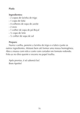Piada

  Ingredientes:
  - 2 copos de farinha de trigo
  - 1 copo de fubá
  - 4 colheres de sopa de azeite
  - 2 ovos
  - 1 colher de sopa de pó Royal
  - ½ copo de leite
  - ½ colher de sopa de sal

    Preparo
    Numa v asilha, peneire a farinha de trigo e o fubá e junte os
outros ingredientes. Misture bem até formar uma massa homogênea.
Abra a massa com rolo e corte com cortador em formato redondo.
Frite-as no óleo quente e escorra no papel toalha.

  Após prontas, é só saboreá-las!
  Bom Apetite!




                               76
 