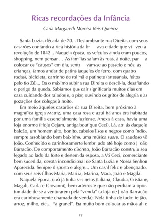 Ricas recordações da Infância
               Carla Margareth Moreira Reis Queiroz

   Santa Luzia, década de 70... Deslumbrante rua Direita, com seus
casarões contando a rica história da br     ava cidade que vi veu a
revolução de 1842... Naquela época, os veículos ainda eram poucos,
shopping, nem pensar ... As famílias saíam às ruas, à noite, par a
colocar os “causos” em dia, senta vam-se ao passeio e nós, as
crianças, íamos andar de patins (aqueles de ferro, com quatro
rodas), bicicleta, carrinho de rolimã e patinete (artesanais, feitos
pelo tio Zé)... Era o máximo subir a rua Direita e descê-la, desafiando
o perigo da queda. Sabíamos que cair significaria muitos dias em
casa cuidando dos ralados e, o pior, ouvindo os gritos de alegria e as
gozações dos colegas à noite.
   Em meio àqueles casarões da rua Direita, bem próximo à
magnífica igreja Matriz, uma casa rosa e azul há anos era habitada
por uma família essencialmente luziense. Anexa à casa, havia uma
loja enorme (Hoje Cejam, antiga boutique Ceci). Lá, atr ás daquele
balcão, um homem alto, bonito, cabelos lisos e negros como índio,
sempre assobiando bem baixinho, uma música sua O saudoso vô
                                                     ve.
João. Conhecido e carinhosamente lembr ado até hoje como J oão
Barracão. De comportamento discreto, João Barracão construiu seu
legado ao lado da forte e destemida esposa, a Vó Ceci, comerciante
bem sucedida, devota incondicional de Santa Luzia e Nossa Senhor      a
Aparecida. Sempre disposta e alegre... Um casal feliz e abençoado,
com seus seis filhos Maria, Mariza, Marina, Mara, João e Magda.
   Naquela época, o vô já tinha seis netos (Liliana, Claudia, Cristiane,
Magali, Carla e Giovanni), bem arteiros e que não perdiam a opor-
tunidade de se a venturarem pela “v enda” (a loja de J oão Barracão
era carinhosamente chamada de venda). Nela tinha de tudo: feijão,
arroz, milho, etc... “a granel”. Era muito bom colocar as mãos ali e

                                  77
 
