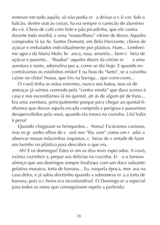 remexer em tudo aquilo, só não podia er a deixar o v ô ver. Sob o
balcão, dentre outr as coisas, ha via sempre o canecão de alumínio
do v ô. Cheio de café com leite e pão picadinho, que ele comia
durante toda manhã, e uma “maravilhosa” vitrine de doces. Aqueles
comprados lá na Av. Santos Dumont, em Belo Horizonte, cheios de
açúcar e embalados individualmente por plástico. Hum... Lembrei-
me agor a da Maria Mole; br anca, rosa, amarela... bem c heia de
açúcar e puxenta... “Roubar” aqueles doces da vitrine er      a uma
aventura e tanto, adrenalina pur a, como se diz hoje. E quando en-
contrávamos os estalinhos então? E na hora do “furto”, se a caixinha
caísse no chão? Nossa, que frio na barriga... que corre-corre...
   O v ovô tinha as mãos enormes, nunca nos bateu, mas só de
ameaçar já saímos correndo pela “contra venda” que dava acesso à
casa e nos escondíamos lá no quintal, atr ás de algum pé de fruta...
Era uma aventura, principalmente porque para chegar ao quintal tí-
nhamos que descer aquela escada comprida e perigosa e passarmos
desapercebidos pela vovó, quando ela estava na cozinha. Ufa! Valia
à pena!
   Quando chegavam os brinquedos... Nossa! Ficávamos curiosos,
mas os gr andes olhos do v ovô nos “fita vam” como um r adar a
observar nossas mãozinhas inquietas, c heias de v ontade de fazer
um furinho no plástico para descobrir o que era.
    Ah! E os domingos? Estes er am os dias mais esper ados. A vovó,
exímia cozinheir a, prepar ava delícias na cozinha. Er a o famoso
almoço que aos domingos sempre finaliza com um doce salivante:
                                          va
gelatina mosaico, torta de banana... Eu, naquela época, mor ava na
casa deles, e já sabia direitinho quando a sobremesa er a a torta de
banana, pois o c heiro era inconfundível. O Domingo er a especial
para todos os netos que conseguissem repetir a parlenda:




                                78
 