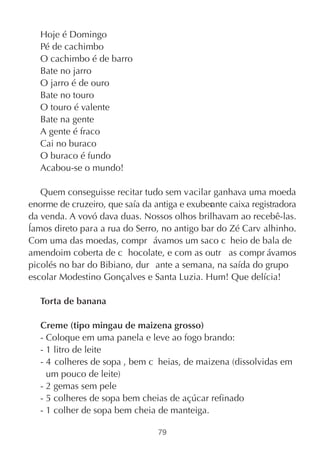 Hoje é Domingo
   Pé de cachimbo
   O cachimbo é de barro
   Bate no jarro
   O jarro é de ouro
   Bate no touro
   O touro é valente
   Bate na gente
   A gente é fraco
   Cai no buraco
   O buraco é fundo
   Acabou-se o mundo!

   Quem conseguisse recitar tudo sem vacilar ganhava uma moeda
enorme de cruzeiro, que saía da antiga e exuber nte caixa registradora
                                              a
da venda. A vovó dava duas. Nossos olhos brilhavam ao recebê-las.
Íamos direto para a rua do Serro, no antigo bar do Zé Carv alhinho.
Com uma das moedas, compr ávamos um saco c heio de bala de
amendoim coberta de c hocolate, e com as outr as compr ávamos
picolés no bar do Bibiano, dur ante a semana, na saída do grupo
escolar Modestino Gonçalves e Santa Luzia. Hum! Que delícia!

   Torta de banana

   Creme (tipo mingau de maizena grosso)
   - Coloque em uma panela e leve ao fogo brando:
   - 1 litro de leite
   - 4 colheres de sopa , bem c heias, de maizena (dissolvidas em
     um pouco de leite)
   - 2 gemas sem pele
   - 5 colheres de sopa bem cheias de açúcar refinado
   - 1 colher de sopa bem cheia de manteiga.

                                 79
 