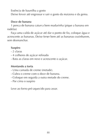 Essência de baunilha a gosto
  Deixe ferver até engrossar e sair o gosto da maizena e da gema.

   Doce de banana
   1 penca de banana caturr a bem madurinha (pique a banana em
rodelas)
   Faça uma calda de açúcar até dar o ponto de fio, coloque água e
acrescente as bananas. Deixe ferver bem até as bananas cozinharem,
sem desmanchar.

  Suspiro
  - 2 claras
  - 4 colheres de açúcar refinado
  - Bata as claras em neve e acrescente o açúcar.

  Montando a torta
  - Uma camada de creme (metade).
  - Cubra o creme com o doce de banana.
  - Coloque em seguida a outra metade do creme.
  - Por cima o suspiro

  Leve ao forno pré-aquecido para assar.




                               80
 