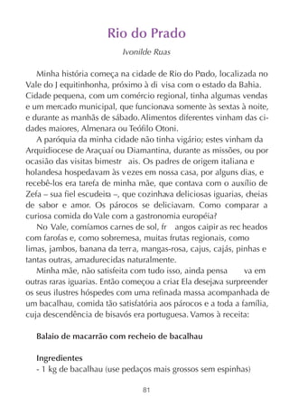 Rio do Prado
                           Ivonilde Ruas

   Minha história começa na cidade de Rio do Prado, localizada no
Vale do J equitinhonha, próximo à di visa com o estado da Bahia.
Cidade pequena, com um comércio regional, tinha algumas vendas
e um mercado municipal, que funcionava somente às sextas à noite,
e durante as manhãs de sábado. Alimentos diferentes vinham das ci-
dades maiores, Almenara ou Teófilo Otoni.
   A paróquia da minha cidade não tinha vigário; estes vinham da
Arquidiocese de Araçuaí ou Diamantina, durante as missões, ou por
ocasião das visitas bimestr ais. Os padres de origem italiana e
holandesa hospedavam às v ezes em nossa casa, por alguns dias, e
recebê-los era tarefa de minha mãe, que contava com o auxílio de
Zefa – sua fiel escudeira –, que cozinhava deliciosas iguarias, cheias
de sabor e amor. Os párocos se deliciavam. Como comparar a
curiosa comida do Vale com a gastronomia européia?
   No Vale, comíamos carnes de sol, fr angos caipir as rec heados
com farofas e, como sobremesa, muitas frutas regionais, como
limas, jambos, banana da terr a, mangas-rosa, cajus, cajás, pinhas e
tantas outras, amadurecidas naturalmente.
   Minha mãe, não satisfeita com tudo isso, ainda pensa        va em
outras raras iguarias. Então começou a criar Ela desejava surpreender
                                           .
os seus ilustres hóspedes com uma refinada massa acompanhada de
um bacalhau, comida tão satisfatória aos párocos e a toda a família,
cuja descendência de bisavós era portuguesa. Vamos à receita:

   Balaio de macarrão com recheio de bacalhau

   Ingredientes
   - 1 kg de bacalhau (use pedaços mais grossos sem espinhas)

                                 81
 