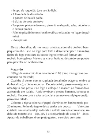 - 1copo de requeijão (use versão light)
   - 1 litro de leite desnatado
   - 1 pacote de batata palha
   - 6 claras de ovos em neve
   - Temperos: pimenta do reino, pimenta malagueta, salsa, cebolinha
     e cebola branca
   - Palmito picadinho (opcional: ervilhas enlatadas no lugar do pal-
     mito)
   - Uvas passas

   Deixe o bacalhau de molho par a retirada do sal e desfie-o bem
pequenininho. Leve ao fogo com leite e deixe ferv por 10 minutos.
                                                  er
Retire do fogo e misture os outros ingredientes até formar um
recheio homogêneo. Misture as clar as batidas, deixando um pouco
para pincelar no acabamento.

   Macarrão
   300 gr de macarr ão tipo fur adinho nº 10 (ou o mais grosso en-
contrado no mercado)
   Cozinhe al dente, com uma pitada de sal (não exagere; lembre-se
do bacalhau), e deixe escorrer . Depois de frio, passe manteiga em
uma tigela que possa ir ao fogo e coloque o macarr ão formando o
aspecto de um balaio. Após terminar o preenc himento, coloque o
recheio. Pincele com a sobr a da clar a em nev e e salpique queijo
parmesão ralado.
   Coloque a tigela coberta c/ papel alumínio em banho maria por
20 minutos. Retire do fogo e deixe esfriar um pouco.       Vire com
cuidado em uma bandeja redonda e enfeite em v     olta com alface, ro-
delas de tomates e o vos. Sirv a acompanhado de arroz br anco.
Apesar de trabalhoso, é um prato gostoso e servido com arte.



                                 82
 