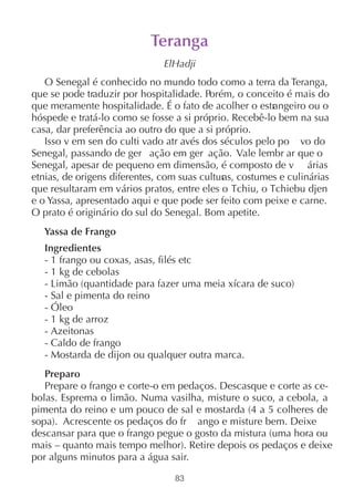Teranga
                              ElHadji
   O Senegal é conhecido no mundo todo como a terra da Teranga,
que se pode traduzir por hospitalidade. Porém, o conceito é mais do
que meramente hospitalidade. É o fato de acolher o estr ngeiro ou o
                                                        a
hóspede e tratá-lo como se fosse a si próprio. Recebê-lo bem na sua
casa, dar preferência ao outro do que a si próprio.
   Isso v em sen do culti vado atr avés dos séculos pelo po vo do
Senegal, passando de ger ação em ger ação. Vale lembr ar que o
Senegal, apesar de pequeno em dimensão, é composto de v árias
etnias, de origens diferentes, com suas cultur costumes e culinárias
                                             as,
que resultaram em vários pratos, entre eles o Tchiu, o Tchiebu djen
e o Yassa, apresentado aqui e que pode ser feito com peixe e carne.
O prato é originário do sul do Senegal. Bom apetite.
  Yassa de Frango
  Ingredientes
  - 1 frango ou coxas, asas, filés etc
  - 1 kg de cebolas
  - Limão (quantidade para fazer uma meia xícara de suco)
  - Sal e pimenta do reino
  - Óleo
  - 1 kg de arroz
  - Azeitonas
  - Caldo de frango
  - Mostarda de dijon ou qualquer outra marca.
   Preparo
   Prepare o frango e corte-o em pedaços. Descasque e corte as ce-
bolas. Esprema o limão. Numa vasilha, misture o suco, a cebola, a
pimenta do reino e um pouco de sal e mostarda (4 a 5 colheres de
sopa). Acrescente os pedaços do fr ango e misture bem. Deixe
descansar para que o frango pegue o gosto da mistura (uma hora ou
mais – quanto mais tempo melhor). Retire depois os pedaços e deixe
por alguns minutos para a água sair.

                                83
 