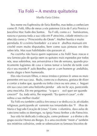Tia Folô – A mestra quituteira
                         Marília Faria Côrtes

    Seu nome era Euphrosina de Faria Botelho, mas todos a conheciam
como D. Folô, filha de meus a vós paternos Lício de F aria Pereira e
Juscelina Mac hado dos Santos. Tia F olô, como a c hamávamos,
nasceu e passou toda a sua vida em P atrocínio, cidade mineira co-
nhecida como a “Princesinha do Oeste”. Mulher bonita e muito
prendada. Er a exímia bordadeir a e seus tr abalhos manuais em
crochê eram muito disputados, bem como suas pinturas em óleo
sobre tela. Mas suas habilidades não paravam aí.
    Na cozinha não havia quem superasse a tia Folô! Suas roscas e
seu famoso pão de queijo er os quitutes mais esperados por todos
                              am
nós, seus sobrinhos, nos aniversários e fins de semana, quando pra-
ticamente fugíamos de casa e íamos tomar o lanche da tarde com
ela e seu marido P aulo Botelho, que er a um homem gr andalhão,
muito alegre e bem humorado.
    Eles não tiveram filhos, e meus irmãos e primos ér amos os mais
presentes em sua casa. P   aulo, como eu o chamava, gostava de dizer
e contar a todos que, quando eu tinha cinco ou seis anos, c heguei
em sua casa com uma bolsinha pendur ada no br aço, parecendo
uma mocinha. Ele me perguntou: “o que v ocê quer ser quando
crescer? ” Eu, toda séria, lhe respondi: “Eu quero é casar”, e ele
soltou a sua melhor risada!
    Tia Folô era também católica ferv orosa e se dedica va às atividades
religiosas, participando ati vamente nas irmandades das “F ilhas de
Maria e Sagr ado Coração de J esus.” Como v oluntária, dava aulas de
catecismo todos os domingos, na Igreja Nossa Senhor a do Patrocínio.
    Sua vida foi dedicada à educação, como professor a e diretor a do
grupo escolar Honor ato Borges. Er a uma excelente “mestr a” também
nos mistérios culinários, onde se sobressaiam os famosos biscoitos de

                                  84
 