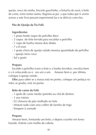queijo, rosca da rainha, biscoito gauchinho, a bolacha da vovó, o bolo
de carne, entre tantos outros. Registro-as par a que todos que ti verem
acesso a este livro possam experimentá-las e se deliciar com elas.

   Pão de Queijo da Tia Folô

   Ingredientes
   - 1 prato fundo (sopa) de polvilho doce
   - 2 copos de leite fervido para escaldar o polvilho
   - 1 copo de banha menos dois dedos
   - 7 a 8 ovos
   - 1 prato cheio de queijo ralado (mesma quantidade do polvilho
     – queijo meia cura)
   - Sal a gosto

   Preparo
   Escalde o polvilho (com o leite e a banha fervidos), envolva bem
e v á colocando os o vos um a um. Amasse bem e, por último,
coloque o queijo ralado.
   Obs: para saber se a massa está no ponto, coloque um pedaço na
mão; se grudar, está no ponto.

   Bolo de carne da Folô
   - 1 quilo de carne moída (patinho ou chã de dentro)
   - 1 ovo inteiro
   - l/2 chávena de pão molhado no leite
   - Misture tudo com uma colher de farinha de trigo
   - Tempere à vontade

   Preparo
   Amasse bem, formando um bolo, e depois cozinhe em forno
brando. Enfeite com molho de cebola.

                                  85
 