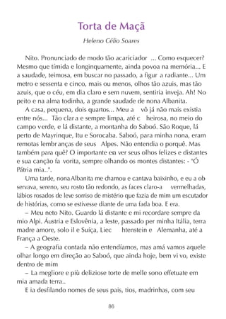 Torta de Maçã
                         Heleno Célio Soares

   Nito. Pronunciado de modo tão acariciador ... Como esquecer?
Mesmo que tímida e longinquamente, ainda povoa na memória... E
a saudade, teimosa, em buscar no passado, a figur a radiante... Um
metro e sessenta e cinco, mais ou menos, olhos tão azuis, mas tão
azuis, que o céu, em dia claro e sem nuvem, sentiria inveja. Ah! No
peito e na alma todinha, a grande saudade de nona Albanita.
   A casa, pequena, dois quartos... Meu a vô já não mais existia
entre nós... Tão clar a e sempre limpa, até c heirosa, no meio do
campo v erde, e lá distante, a montanha do Saboó. São Roque, lá
perto de Mayrinque, Itu e Sorocaba. Saboó, para minha nona, eram
remotas lembr anças de seus Alpes. Não entendia o porquê. Mas
também para quê? O importante era ver seus olhos felizes e distantes
e sua canção fa vorita, sempre olhando os montes distantes: - "Ó
Pátria mia..".
   Uma tarde, nona Albanita me chamou e cantava baixinho, e eu a ob   -
servava, sereno, seu rosto tão redondo, as faces claro-a vermelhadas,
lábios rosados de leve sorriso de mistério que fazia de mim um escutador
de histórias, como se estivesse diante de uma fada boa. E era.
   – Meu neto Nito. Guardo lá distante e mi recordare sempre da
mio Alpi. Áustria e Eslovênia, a leste, passado per minha Itália, terra
madre amore, solo il e Suíça, Liec        htenstein e Alemanha, até a
França a Oeste.
   – A geografia contada não entendíamos, mas amá vamos aquele
olhar longo em direção ao Saboó, que ainda hoje, bem vi vo, existe
dentro de mim
   – La megliore e più deliziose torte de melle sono effetuate em
mia amada terra..
   E ia desfilando nomes de seus pais, tios, madrinhas, com seu

                                  86
 
