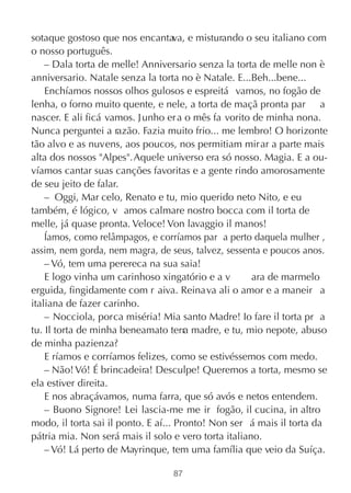sotaque gostoso que nos encantava, e misturando o seu italiano com
o nosso português.
    – Dala torta de melle! Anniversario senza la torta de melle non è
anniversario. Natale senza la torta no è Natale. E...Beh...bene...
    Enchíamos nossos olhos gulosos e espreitá vamos, no fogão de
lenha, o forno muito quente, e nele, a torta de maçã pronta par a
nascer. E ali ficá vamos. J unho er a o mês fa vorito de minha nona.
Nunca perguntei a razão. Fazia muito frio... me lembro! O horizonte
tão alvo e as nuvens, aos poucos, nos permitiam mirar a parte mais
alta dos nossos "Alpes". Aquele universo era só nosso. Magia. E a ou-
víamos cantar suas canções favoritas e a gente rindo amorosamente
de seu jeito de falar.
    – Oggi, Mar celo, Renato e tu, mio querido neto Nito, e eu
também, é lógico, v amos calmare nostro bocca com il torta de
melle, já quase pronta. Veloce! Von lavaggio il manos!
    Íamos, como relâmpagos, e corríamos par a perto daquela mulher ,
assim, nem gorda, nem magra, de seus, talvez, sessenta e poucos anos.
    – Vó, tem uma perereca na sua saia!
    E logo vinha um carinhoso xingatório e a v        ara de marmelo
erguida, fingidamente com r aiva. Reinava ali o amor e a maneir a
italiana de fazer carinho.
    – Nocciola, porca miséria! Mia santo Madre! Io fare il torta pr a
tu. Il torta de minha beneamato terr madre, e tu, mio nepote, abuso
                                       a
de minha pazienza?
    E ríamos e corríamos felizes, como se estivéssemos com medo.
    – Não! Vó! É brincadeira! Desculpe! Queremos a torta, mesmo se
ela estiver direita.
    E nos abraçávamos, numa farra, que só avós e netos entendem.
    – Buono Signore! Lei lascia-me me ir  fogão, il cucina, in altro
modo, il torta sai il ponto. E aí... Pronto! Non ser á mais il torta da
pátria mia. Non será mais il solo e vero torta italiano.
    – Vó! Lá perto de Mayrinque, tem uma família que veio da Suíça.

                                  87
 