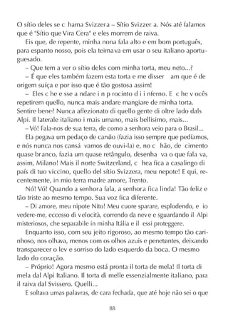 O sítio deles se c hama Svizzer a – Sítio Svizzer a. Nós até falamos
que é "Sítio que Vira Cera" e eles morrem de raiva.
    Eis que, de repente, minha nona fala alto e em bom português,
para espanto nosso, pois ela teimava em usar o seu italiano aportu -
guesado.
    – Que tem a ver o sítio deles com minha torta, meu neto...?
    – É que eles também fazem esta torta e me disser am que é de
origem suíça e por isso que é tão gostosa assim!
    – Eles c he e sse a ndare i n p rocinto d i i nferno. E c he v ocês
repetirem quello, nunca mais andare mangiare de minha torta.
Sentire bene? Nunca affezionato di quello gente di oltre lado dals
Alpi. Il laterale italiano i mais umano, mais bellisimo, mais...
    – Vó! Fala-nos de sua terra, de como a senhora veio para o Brasil...
    Ela pegava um pedaço de carvão (fazia isso sempre que pedíamos,
e nós nunca nos cansá vamos de ouvi-la) e, no c hão, de cimento
quase br anco, fazia um quase retângulo, desenha va o que fala va,
assim, Milano! Mais il norte Switzerland, c hea fica a casalingo di
país di tuo viccino, quello del sítio Svizzera, meu nepote! E qui, re-
centemente, in mio terra madre amore, Trento.
    Nó! Vó! Quando a senhora fala, a senhora fica linda! Tão feliz e
tão triste ao mesmo tempo. Sua voz fica diferente.
    – Di amore, meu nipote Nito! Meu cuore sparare, esplodendo, e  io
vedere-me, eccesso di v elocità, correndo da nev e e sguardando il Alpi
misteriosos, che separabile in minha Itália e il  essi proteggere.
    Enquanto isso, com seu jeito rigoroso, ao mesmo tempo tão cari-
nhoso, nos olhava, menos com os olhos azuis e penetr ntes, deixando
                                                           a
transparecer o lev e sorriso do lado esquerdo da boca. O mesmo
lado do coração.
    – Próprio! Agora mesmo está pronta il torta de mela! Il torta di
mela dal Alpi Italiano. Il torta di melle essenzialmente italiano, para
il raiva dal Svissero. Quelli...
    E soltava umas palavras, de cara fechada, que até hoje não sei o que

                                  88
 