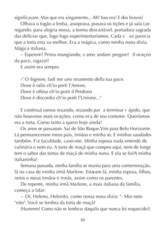 significavam. Mas que era xingamento... Ah! Isso era! E dos bravos!
   Olhava o fogão a lenha, assoprava, puxava os tições e já saía car-
regando, para alegria nossa, a forma descartável, portadora sagrada
das delícias que, logo logo experimentaríamos. Cada v ez parecia
que a torta esta va melhor. Era a mágica, como minha nona dizia.
Mágica italiana.
   – Esperem! Prima mangiando, v amo andare pregare!  Il oraçon
da pace, ragazzi!
   E assim era sempre.

   -" O Signore, fadi me uno strumento della tua pace.
   Dove è odio ch'io porti l'Amore,
   Dove è offesa ch'io porti il Perdono
   Dove è discordia ch'io porti l'Unione..."

    E continuá vamos rezando, rezando par a terminar r ápido, que
não houvesse mais or ações, como er a de seu costume. Queríamos
era a torta. Como tanto a quero hoje ainda!
    Os anos se passaram. Saí de São Roque.Vim para Belo Horizonte.
Lá permaneceram meus pais, irmãos e minha v E minhas saudades
                                               ó.
também. F iz faculdade, casei-me. Minha esposa nada entende de
culinária e nem eu. A torta de maçã que compro aqui, nem de longe
tem o sabor das tortas de maçã de minha nona. E ela se foi!A minha
italianinha!
    Semana passada, minha família se reuniu para uma comemoração,
lá na casa de minha irmã Marlene. Estavam lá, minha esposa, filhos,
netos e meus irmãos e irmãs, assim como os parentes.
    De repente, minha irmã Marlene, a mais italiana da família,
começa a falar:
    – Oi, Heleno, Helenito, como nossa nona dizia: "- Mio neto
"nito". Você se lembra da torta de maçã?
    (Hummm! Como não se lembrar daquilo que nunca foi esquecido?)

                                 89
 