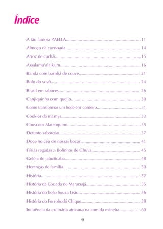 Índice
  A tão famosa PAELLA............................................................... 11

  Almoço da consoada............................................................... 14

  Arroz de cuchá.........................................................................15

  Assalamu’alaikum.................................................................... 16

  Banda com bambá de couve................................................... 21

  Bolo do vovô........................................................................... 24

  Brasil em sabores.................................................................... 26

  Canjiquinha com queijo.......................................................... 30

  Como transformar um bode em cordeiro..................................... 31

  Cookies da mamys................................................................... 33

  Couscous Marroquino.............................................................. 35

  Defunto saboroso..................................................................... 37

  Doce no céu de nossas bocas.................................................. 41

  Férias regadas a Bolinhos de Chuva......................................... 45

  Geléia de jabuticaba................................................................ 48

  Heranças de família... ............................................................. 50

  História... ................................................................................ 52

  História da Cocada de Maracujá.............................................. 55

  História do bolo Souza Leão.................................................... 56

  História do Forrobodó Chique................................................. 58

  Influência da culinária africana na comida mineira.................. 60

                                             9
 