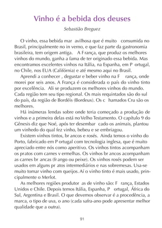 Vinho é a bebida dos deuses
                        Sebastião Breguez

   O vinho, essa bebida mar avilhosa que é muito consumida no
Brasil, principalmente no in verno, e que faz parte da gastronomia
brasileira, tem origem antiga. A F rança, que produz os melhores
vinhos do mundo, ganha a fama de ter originado essa bebida. Mas
encontramos excelentes vinhos na Itália, na Espanha, em P ortugal,
no Chile, nos EUA (Califórnia) e até mesmo aqui no Brasil.
   Aprendi a conhecer , degustar e beber vinho na F rança, onde
morei por seis anos. A França é considerada o país do vinho tinto
por excelência. Ali se produzem os melhores vinhos do mundo.
Cada região tem seu tipo regional. Os mais requintados são do sul
do país, da região de Bordéis (Bordeux). Os c hamados Cru são os
melhores.
   Há inúmeras lendas sobre onde teria começado a produção de
vinhos e a primeira delas está no Velho Testamento. O capítulo 9 do
Gênesis diz que Noé, após ter desembar cado os animais, plantou
um vinhedo do qual fez vinho, bebeu e se embriagou.
   Existem vinhos tintos, br ancos e rosés. Ainda temos o vinho do
Porto, fabricado em P ortugal com tecnologia inglesa, que é muito
apreciado entre nós como aperitivo. Os vinhos tintos acompanham
os pratos com carnes v ermelhas. Os vinhos br ancos acompanham
as carnes br ancas (fr ango ou peixe). Os vinhos rosés podem ser
usados em alguns pr atos intermediários e nas sobremesas. Usa-se
muito tomar vinho com queijos. Aí o vinho tinto é mais usado, prin-
cipalmente o Merlot.
   As melhores regiões produtor as de vinho são: F rança, Estados
Unidos e Chile. Depois temos Itália, Espanha, P ortugal, África do
Sul, Argentina e Brasil. O que devemos observar é a procedência, a
marca, o tipo de uva, o ano (cada safra-ano pode apresentar melhor
qualidade que a outra).

                                91
 