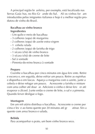 A principal região br asileira, por exemplo, está localizada nas
Serras Gaúc has, no Rio Gr ande do Sul. Ali os vinhos for am
introduzidos pelos imigrantes italianos e hoje é a melhor região pro-
dutora de vinho do Brasil.

   Bacalhau ao vinho branco
   Ingredientes
   - Um quilo e meio de bacalhau
   - 3 colheres (sopa) de margarina
   - 2 colheres (sopa) de azeite extra-virgem
   - 1 cebola ralada
   - 2 colheres (sopa) de farinha de trigo
   - 1 xícara (chá) de vinho branco
   - 3 xícara (chá) de creme de leite
   - Sal à vontade
   - Pimenta-do-reino branca à vontade

   Preparo
   Cozinhe o bacalhau por cinco minutos em água ferv ente. Retire
e escorra e, em seguida, deixe esfriar um pouco. Retire as espinhas
e disponha-o em lascas. Aqueça a margarina com o azeite, junte a
cebola e deixe refogar um pouco. Acrescente a farinha e misture
com uma colher até dour ar. Adicione o vinho e deixe ferv er até
evaporar o álcool. J unte então o creme de leite, o sal e a pimenta.
Quando ferver desligue o fogo.

   Montagem
   Em um refr atário distribua o bacalhau. Acrescente o creme por
cima e lev e ao forno quente por 20 minutos até gr    atinar. Sirv a
quente com arroz branco e salada.

   Bebida
   Para acompanhar o prato, um bom vinho branco seco.

                                 92
 
