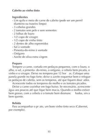 Cabrito ao vinho tinto

  Ingredientes
  - Um quilo e meio de carne de cabrito (pode ser um pernil
    dianteiro ou traseiro limpo)
  - 3 cebolas grandes
  - 2 tomates sem pele e sem sementes
  - 2 folhas de louro
  - 1/2 copo de vinagre
  - 1/2 copo de vinho tinto
  - 2 dentes de alho espremidos
  - Sal à vontade
  - Pimenta-do-reino à vontade
  - Orégano
  - Azeite de oliva extra virgem

   Preparo
   Tempere a carne, cortada em pedaços pequenos, com o louro, o
alho, o sal, a pimenta- do-reino, o orégano, a cebola bem picada, o
vinho e o vinagre. Deixe no tempero por 12 hor as. Coloque uma
panela grande no fogo forte; deixe o azeite esquentar bem e refogue
os pedaços de cabrito, sem os temperos, até que fiquem dour ados.
   Acrescente todos os temperos do molho e os tomates picados.
   Deixe a carne cozinhar em fogo baixo. Se necessário, acrescente
água aos poucos até que fique bem macia. Quando o molho estiver
bem grosso, com a cebola e o tomate bem desmanc hados, sirv a
bem quente.

   Bebida
   Para acompanhar o pr ato, um bom vinho tinto seco (Cabernet,
por exemplo).




                                93
 