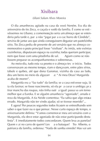 Xixibara
                     Liliani Salum Alves Moreira

    O dia amanheceu agitado na casa da vovó Neném. Era dia do
aniversário do tio Zeca, o caçula e xodó da família. É como se esti -
véssemos no Líbano; a comemoração seria um almoço que se esten-
deria pela tarde e, par a não “jogar par a o cac horro de Cândida”,
serviria de jantar aos que ainda conseguissem degustar um pastelzinho
sírio. Tio Zeca pediu de presente de ani versário que no almoço co-
memorativo o prato principal fosse “xixibara”. As irmãs, sete exímias
cozinheiras, disputavam espaço na cozinha; todas queriam participar,
nem que fosse com uma pitadinha de sal.         Agiam como se não
fossem preparar os acompanhamentos e sobremesas.
    Ao meio-dia, tudo esta va pronto e o almoço tev e início. Todos
conversavam ao mesmo tempo, riam e dançavam, entre pães sírios,
tabule e quibes, até que dona Guiomar, vizinha da casa ao lado,
deu um berro no meio da algazarr a: “ Ai meu Deus! Margarida
acaba de morrer”.
    Margarida era a “faz tudo” da família; se a casa estivesse suja, lá
ia ela faxinar; se fosse nascimento, só ela pr a curar o umbigo; pr a
tirar manc ha das roupas, não tinha outr a igual: passa va um terno
melhor que a Eureka. E se alguém amanhecia “agoniado”, arruda e
reza da Margarida. A tia Neide comentou: “Eu sabia que algo estava
errado. Margarida não ter vindo ajudar, só se tivesse morrido”...
    E agora? Por poucos segundos todos ficaram se entreolhando sem
saber o que fazer ou o que pensar. Nesse curto espaço de tempo, o
aniversariante definiu: “V amos comemorar meu ani versário com a
Margarida, ela deve estar agoniada de não estar participando desta
festa”. E imediatamente todos concordaram. Quem leva as panelas?
Quem v ai no carro de quem? Lev a o batuque? Tio Alberto, o
patriarca da família, ordenou: “Nada de samba enredo! Mas vai um

                                  94
 