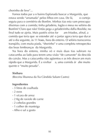 chorinho de leve”...
   Fomos todos par a o bairro Esplanada buscar a Margarida, que
estava sendo “arrumada” pelos filhos em casa. De lá,          o cortejo
seguiu para o cemitério do Bonfim. Minhas tias esta vam preocupa-
díssimas com a comida; tinha geladeira, fogão e mesa no velório do
Bonfim? Claro que não! Então pega a geladeirinha daTia Rosilda; no
final tudo se ajeita. Mais pastéis sírios for   am fritados, afinal, a
comida que teria que se estender até o jantar agora teria que dur ar
até o dia seguinte, às 11 hor s, hora do enterro. O velório transcorreu
                             a
tranqüilo, com muita piada, “chorinho” e uma completa retrospectiva
das boas lembranças da Margarida.
   Na hora do enterro, minha vó e mais duas tias subiram na
catacumba ao lado para terem uma visão “de camarote” da descida
do caixão. Mas a catacumba não agüentou e as três descer am mais
rápido que a Margarida. É a xixibar a, uma comida ár abe muito
quente e “muito pesada”.

   Xixibara
   (Receita libanesa da Tia Cândida Salum Castro)

   Ingredientes
   - 3 litros de coalhada
   - 2 ovos
   - 1 xícara de arroz
   - 2 Kg de raviole de carne
   - 2 cebolas grandes
   - 1 colher de manteiga
   - Alho e sal a gosto




                                  95
 