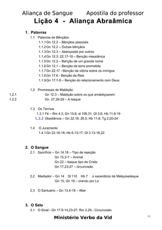 Aliança de Sangue

Apostila do professor

Lição 4 - Aliança Abraâmica
1. Palavras
1.1 Palavras de Bênçãos
1.1.1 Gn 12.2 – Bênçãos pessoais
1.1.2 Gn 12.2 – Outras bênçãos
1.1.3 Gn 12.3 – Abençoado por outros
1.1.4 Gn 12.3; 22.17-18 – Benção messiânica
1.1.5 Gn 12.2 – Benção de um grande nome
1.1.6 Gn 12.1 – Benção da terra prometida
1.1.7 Gn 22.17 - Benção da vitória sobre os inimigos
1.1.8 Gn 17.6 - Benção de Reis
1.1.9 Gn 17.7-8 – Benção do relacionamento com Deus

1.2.1
1.2.2

1.2 Promessas de Maldição
Gn 12.3 – Maldição sobre os que amaldiçoarem
Gn. 27.26-29 – A Isaque
1.3 Os Termos
1.3.1 Fé – Rm 4.3; Gn 15.6; sl 106.31; Gl 3.6; Hb 11.8-19
1.3.2 Obediência – Gn 22.18; 26.5; Hb 11.8; Tg 2.20-24
1.4

O Juramento
1.4.1 Gn 22.16-18; Hb 6.13-17; Gl 3.13-18,22

2. O Sangue
2.1 Sacrifício – Gn 14.18 – Tipo de rejeição
Gn 15.2-7 – Animal
Gn 22 – Isaque tipo de Cristo
Gn 17.23-27 – circuncisão
2.2 Mediador – Gn 14 Sl 110 Hb 7 o sacerdócio de Melquisedeque
Gn 15; Gn 19 – orando por Ló
2.3 O Santuário – Gn 13.4-18 – Altar

3. O Selo
3.1 O Sinal - Gn 17.9-14,23-27; Rm 2.29 - Circuncisão

Ministério Verbo da Vid

11

 