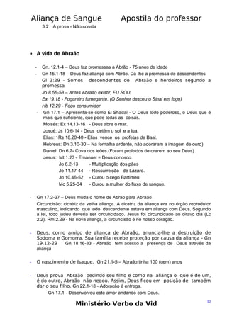 Aliança de Sangue

Apostila do professor

3.2 A prova - Não consta

• A vida de Abraão
Gn. 12.1-4 – Deus faz promessas a Abrão - 75 anos de idade
Gn 15.1-18 – Deus faz aliança com Abrão. Dá-lhe a promessa de descendentes
Gl 3:29 - Somos descendentes de Abraão e herdeiros segundo a
promessa
Jo 8.56-58 – Antes Abraão existir, EU SOU
Ex 19.18 - Fogareiro fumegante. (O Senhor desceu o Sinai em fogo)
Hb 12.29 - Fogo consumidor.
- Gn 17.1 – Apresenta-se como El Shadai - O Deus todo poderoso, o Deus que é
mais que suficiente, que pode todas as coisas.
Moisés: Ex 14.13-16 - Deus abre o mar.
Josué: Js 10.6-14 - Deus detém o sol e a lua.
Elias: 1Rs 18.20-40 - Elias vence os profetas de Baal.
Hebreus: Dn 3.10-30 – Na fornalha ardente, não adoraram a imagem de ouro)
Daniel: Dn 6.7- Cova dos leões.(Foram proibidos de orarem ao seu Deus)
Jesus: Mt 1.23 - Emanuel = Deus conosco.
Jo 6.2-13
- Multiplicação dos pães
Jo 11.17-44 - Ressurreição de Lázaro.
Jo 10.46-52 - Curou o cego Bartimeu.
Mc 5.25-34
- Curou a mulher do fluxo de sangue.

-

-

Gn 17.2-27 – Deus muda o nome de Abrão para Abraão
Circuncisão: cicatriz da velha aliança. A cicatriz da aliança era no órgão reprodutor
masculino, indicando que todo descendente estava em aliança com Deus. Segundo
a lei, todo judeu deveria ser circuncidado. Jesus foi circuncidado ao oitavo dia (Lc
2.2). Rm 2.29 - Na nova aliança, a circuncisão é no nosso coração.

-

Deus, como amigo de aliança de Abraão, anuncia-lhe a destruição de
Sodoma e Gomorra. Sua família recebe proteção por causa da aliança - Gn
19.12-29
Gn 18.16-33 - Abraão tem acesso a presença de Deus através da
aliança

-

O nascimento de Isaque. Gn 21.1-5 – Abraão tinha 100 (cem) anos

-

Deus prova Abraão pedindo seu filho e como na aliança o que é de um,
é do outro, Abraão não negou. Assim, Deus ficou em posição de também
dar o seu filho. Gn 22.1-18 - Adoração é entrega.
Gn 17.1 - Desenvolveu este amor andando com Deus.

Ministério Verbo da Vid

12

 