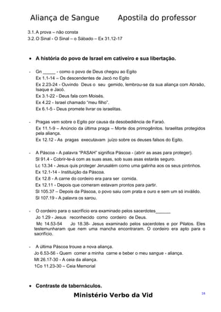 Aliança de Sangue

Apostila do professor

3.1. A prova – não consta
3.2. O Sinal - O Sinal – o Sábado – Ex 31.12-17

• A história do povo de Israel em cativeiro e sua libertação.
-

Gn _____ - como o povo de Deus chegou ao Egito
Ex 1.1-14 – Os descendentes de Jacó no Egito
Ex 2.23-24 - Ouvindo Deus o seu gemido, lembrou-se da sua aliança com Abraão,
Isaque e Jacó.
Ex 3.1-22 - Deus fala com Moisés.
Ex 4.22 - Israel chamado “meu filho”.
Ex 6.1-5 - Deus promete livrar os israelitas.

-

Pragas vem sobre o Egito por causa da desobediência de Faraó.
Ex 11.1-9 – Anúncio da última praga – Morte dos primogênitos. Israelitas protegidos
pela aliança.
Ex 12.12 - As pragas executavam juízo sobre os deuses falsos do Egito.

-

A Páscoa - A palavra “PASAH” significa Páscoa - (abrir as asas para proteger).
Sl 91.4 - Cobrir-te-á com as suas asas, sob suas asas estarás seguro.
Lc 13.34 - Jesus quis proteger Jerusalém como uma galinha aos os seus pintinhos.
Ex 12.1-14 - Instituição da Páscoa.
Ex 12.8 - A carne do cordeiro era para ser comida.
Ex 12.11 - Depois que comeram estavam prontos para partir.
Sl 105.37 – Depois da Páscoa, o povo saiu com prata e ouro e sem um só inválido.
Sl 107.19 - A palavra os sarou.

-

O cordeiro para o sacrifício era examinado pelos sacerdotes______
Jo 1.29 - Jesus reconhecido como cordeiro de Deus.
Mc 14.53-54
Jo 18.38- Jesus examinado pelos sacerdotes e por Pilatos. Eles
testemunharam que nem uma mancha encontraram. O cordeiro era apto para o
sacrifício.

-

A última Páscoa trouxe a nova aliança.
Jo 6.53-56 - Quem comer a minha carne e beber o meu sangue - aliança.
Mt 26.17-30 - A ceia da aliança.
1Co 11.23-30 – Ceia Memorial

• Contraste de tabernáculos.

Ministério Verbo da Vid

16

 