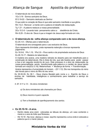 Aliança de Sangue

Apostila do professor

O tabernáculo da nova aliança.
1Co 3.16 - Somos santuário de Deus.
Ef 2.19-22 – Santuário dedicado ao Senhor
O que está no coração de Deus é que este santuário manifeste a sua glória.
Rm 12.2 - Renovar a mente com a palavra é trabalho de restauração.
Tg 1.21 - A palavra restaura a nossa personalidade.
2Co 10.3-5 - Levando todo pensamento cativo a obediência de Cristo.
Rm 8.29 - O alvo de Deus é que a imagem de Jesus seja formada em nós.

-

• O tabernáculo da velha aliança comparado com o da nova aliança.
Ex 25.1-9 – Ofertas para o tabernáculo.
O tabernáculo era consagrado para o uso exclusivo de Deus.
Ouro representa divindade, prata representa redenção e bronze representa
julgamento.
Ex 19.5-6; 1Pe 1.15; 1Pe 2.9 – Povo santo e de propriedade exclusiva de Deus
Ex 26.15-17 - Madeira do tabernáculo.
A madeira era acácia, uma madeira retirada do deserto para ser trabalhada para a
construção do tabernáculo. Ela é cheia de nós, que são lixados para poder passar
a lixa e em seguida recobri-la de ouro. Este processo é a obra de restauração da
nossa personalidade, sendo transformada pela palavra e o caráter de Jesus sendo
formado em nós(2Co 3.18). Metamorfose = Mudança de forma = Transformação.
Acácia representa a humanidade do homem. - (Cl 1.13). Ele nos transportou do reino
das trevas para o reino do filho do seu amor.
Ex 35.30-35; Ex 36.1 - Deus chama Bezalel pelo nome e o Espírito de Deus o
encheu de habilidade, inteligência e conhecimento para trabalhar a serviço do
santuário.
4. Ef. 4:11 a 13 - Os dons ministeriais
a) Os dons ministeriais são chamados por Deus.
b) Deus mesmo é quem capacita.
c) Tem a finalidade de aperfeiçoamento dos santos.

• Ex 25.10-16 - A arca.
-

Dentro desta arca eram colocadas as tábuas da aliança, um vaso contendo o
maná e a vara de Arão que floresceu.
Hb 10.16 - Na nova aliança o nosso espírito representa a arca onde é colocada a
palavra que é o maná (Jesus).

Ministério Verbo da Vid

17

 