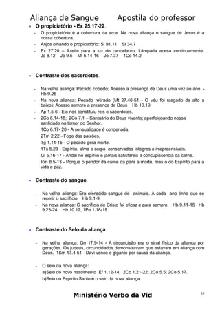 Aliança de Sangue
O propiciatório - Ex 25.17-22.

•

O propiciatório é a cobertura da arca. Na nova aliança o sangue de Jesus é a
nossa cobertura.
Anjos olhando o propiciatório: Sl 91.11 Sl 34.7
Ex 27.20 – Azeite para a luz do candelabro. Lâmpada acesa continuamente.
Jo 8.12 Jo 9.5 Mt 5.14-16 Jo 7.37 1Co 14.2

-

Contraste dos sacerdotes.

•

Na velha aliança: Pecado coberto; Acesso a presença de Deus uma vez ao ano. Hb 9.25
Na nova aliança: Pecado retirado (Mt 27.46-51 - O véu foi rasgado de alto a
baixo); Acesso sempre a presença de Deus Hb 10.19
Ap 1.5-6 - Ele nos constituiu reis e sacerdotes.
2Co 6.14-18; 2Co 7.1 – Santuário do Deus vivente; aperfeiçoando nossa
santidade no temor do Senhor.
1Co 6.17- 20 - A sensualidade é condenada.
2Tm 2.22 - Foge das paixões.
Tg 1.14-15 - O pecado gera morte.
1Ts 5.23 - Espírito, alma e corpo conservados íntegros e irrepreensíveis.
Gl 5.16-17 - Andai no espírito e jamais satisfareis a concupiscência da carne.
Rm 8.5-13 - Porque o pendor da carne da para a morte, mas o do Espírito para a
vida e paz.

-

•

Contraste do sangue.
-

•

Apostila do professor

Na velha aliança: Era oferecido sangue de animais. A cada ano tinha que se
repetir o sacrifício Hb 9.1-9
Na nova aliança: O sacrifício de Cristo foi eficaz e para sempre Hb 9.11-15 Hb
9.23-24 Hb 10.12; 1Pe 1.18-19

Contraste do Selo da aliança
-

Na velha aliança: Gn 17.9-14 - A circuncisão era o sinal físico da aliança por
gerações. Os judeus, circuncidados demonstravam que estavam em aliança com
Deus. 1Sm 17.4-51 - Davi vence o gigante por causa da aliança.

-

O selo da nova aliança:
a)Selo do novo nascimento Ef 1.12-14; 2Co 1.21-22; 2Co 5.5; 2Co 5.17.
b)Selo do Espírito Santo é o selo da nova aliança.

Ministério Verbo da Vid

18

 