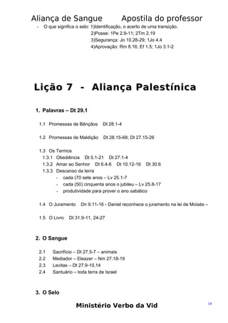 Aliança de Sangue
-

Apostila do professor

O que significa o selo: 1)Identificação, o acerto de uma transição.
2)Posse: 1Pe 2.9-11; 2Tm 2.19
3)Segurança: Jo 10.28-29; 1Jo 4.4
4)Aprovação: Rm 8.16; Ef 1.5; 1Jo 3.1-2

Lição 7 - Aliança Palestínica
1. Palavras – Dt 29.1
1.1 Promessas de Bênçãos

Dt 28.1-4

1.2 Promessas de Maldição

Dt 28.15-68; Dt 27.15-26

1.3 Os Termos
1.3.1 Obediência Dt 5.1-21 Dt 27.1-4
1.3.2 Amar ao Senhor Dt 6.4-6 Dt 10.12-16 Dt 30.6
1.3.3 Descanso da terra
- cada (70 sete anos – Lv 25.1-7
- cada (50) cinquenta anos o jubileu – Lv 25.8-17
- produtividade para prover o ano sabático
1.4 O Juramento
1.5 O Livro

Dn 9.11-16 - Daniel reconhece o juramento na lei de Moisés –

Dt 31.9-11, 24-27

2. O Sangue
2.1
2.2
2.3
2.4

Sacrifício – Dt 27.5-7 – animais
Mediador – Eleazer – Nm 27.18-19
Levitas – Dt 27.9-10,14
Santuário – toda terra de Israel

3. O Selo

Ministério Verbo da Vid

19

 