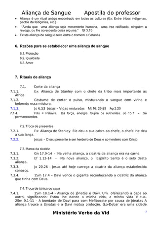 Aliança de Sangue
•
•
•

Apostila do professor

Aliança é um ritual antigo encontrado em todas as culturas (Ex: Entre tribos indígenas,
pactos de feitiçarias, etc.)
“Ainda que uma aliança seja meramente humana, uma vez ratificada, ninguém a
revoga, ou lhe acrescenta coisa alguma.” Gl 3.15
Existe aliança de sangue feita entre o homem e Satanás

6. Razões para se estabelecer uma aliança de sangue
6.1. Proteção
6.2. Igualdade
6.3. Amor

7. Rituais de aliança
7.1.

Corte da aliança
Ex: Aliança de Stanley com o chefe da tribo mais importante as

7.1.1.
África
7.1.2.
Costume de cortar o pulso, misturando o sangue com vinho e
bebendo essa mistura.
7.1.3.
Jo 6.53 Jesus – Vidas misturadas Mt 16. 26-29 Ap.3:20
7.1.4.
Pão = Palavra. Dá força, energia. Supre os nutrientes. Jo 15:7 - Se
permanecerdes
7.2. Troca de presentes
7.2.1.
Ex: Aliança de Stanley: Ele deu a sua cabra ao chefe, o chefe lhe deu
a sua lança.
7.2.2.
Jesus – O seu presente é ser herdeiro de Deus e co-herdeiro com Cristo
7.3. Marca da cicatriz
7.3.1.
Gn 17.9-14 - Na velha aliança, a cicatriz da aliança era na carne.
7.3.2.
Ef 1.12-14 - Na nova aliança, o Espírito Santo é o selo desta
aliança.
7.3.3.
Jo 20.26 - Jesus até hoje carrega a cicatriz da aliança estabelecida
conosco.
7.3.4.
1Sm 17.4 – Davi vence o gigante reconhecendo a cicatriz da aliança
que tinha com Deus.
7.4. Troca de túnica ou capa
7.4.1.
1Sm 18.1-4 - Aliança de Jônatas e Davi. Um oferecendo a capa ao
outro, significando: Estou lhe dando a minha vida, a minha vida é tua.
2Sm 9.1-11 – A bondade de Davi para com Mefibosete por causa de Jônatas A
aliança trouxe a Jônatas e a Davi mútua proteção. (Lo-Debar era uma cidade

Ministério Verbo da Vid

2

 