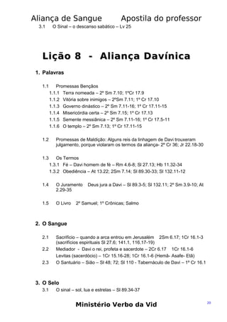 Aliança de Sangue
3.1

Apostila do professor

O Sinal – o descanso sabático – Lv 25

Lição 8 - Aliança Davínica
1. Palavras
1.1

1.2

1.3

Promessas Bençãos
1.1.1 Terra nomeada – 2º Sm 7.10; 1ºCr 17.9
1.1.2 Vitória sobre inimigos – 2ºSm 7.11; 1º Cr 17.10
1.1.3 Governo dinástico – 2º Sm 7.11-16; 1º Cr 17.11-15
1.1.4 Misericórdia certa – 2º Sm 7.15; 1º Cr 17.13
1.1.5 Semente messiânica – 2º Sm 7.11-16; 1º Cr 17.5-11
1.1.6 O templo – 2º Sm 7.13; 1º Cr 17.11-15
Promessas de Maldição: Alguns reis da linhagem de Davi trouxeram
julgamento, porque violaram os termos da aliança- 2º Cr 36; Jr 22.18-30
Os Termos
1.3.1 Fé – Davi homem de fé – Rm 4.6-8; Sl 27.13; Hb 11.32-34
1.3.2 Obediência – At 13.22; 2Sm 7.14; Sl 89.30-33; Sl 132.11-12

1.4

O Juramento
2.29-35

1.5

O Livro

Deus jura a Davi – Sl 89.3-5; Sl 132.11; 2º Sm 3.9-10; At

2º Samuel; 1º Crônicas; Salmo

2. O Sangue
2.1
2.2
2.3

Sacrifício – quando a arca entrou em Jerusalém 2Sm 6.17; 1Cr 16.1-3
(sacrifícios espirituais Sl 27.6; 141.1, 116.17-19)
Mediador - Davi o rei, profeta e sacerdote – 2Cr 6.17 1Cr 16.1-6
Levitas (sacerdócio) – 1Cr 15.16-28; 1Cr 16.1-6 (Hemã- Asafe- Etã)
O Santuário – Sião – Sl 48; 72; Sl 110 - Tabernáculo de Davi – 1º Cr 16.1

3. O Selo
3.1

O sinal – sol, lua e estrelas – Sl 89.34-37

Ministério Verbo da Vid

20

 