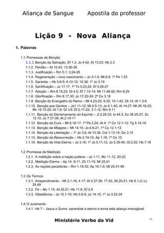 Aliança de Sangue

Apostila do professor

Lição 9 - Nova Aliança
1. Palavras
1.1. Promessas de Benção
1.1.1.Benção da Salvação. Ef 1.3; Jo 4.42; At 13.23; Hb 2.3
1.1.2. Perdão – At 10.43; 13.36-39
1.1.3. Justificação – Rm 5.1; 3.24-26
1.1.4. Regeneração - novo nascimento – Jo 3.1-5; Mt 6.9; 1º Pe 1.23
1.1.5. Garantia – Hb 5.8-9; 6.10-12; 10.38; 1º Jo 3.19
1.1.6. Santificação – Jo 17.17; 1º Ts 5.23,24; Ef 5.26-27
1.1.7. Adoção – Rm 8.15,23; Gl 4.5; Ef 1.13-14; Mt 11.46-50; Rm 8.29
1.1.8. Glorificação – Rm 8.17,30; Jo 17.22-24; 2º Co 3.18
1.1.9. Benção do Evangelho do Reino – Mt 4.23-25; 9.35; 10.1-42; 24.14; At 1.3-6
1.1.10. Benção aos Gentios – Jo1.11-12; Mt 8.5-13; Jo 4.1-42; At 14.27; Mt 28.18-20;
Mc 16.15-20; At 1.8; Gl 3.8; Ef 2.11-22; 3.1-12; Rm 9.11
1.1.11. Benção do Derramamento do Espírito – Jl 2.28-32; Is 44.3; Ez 36.25-27; Zc
12.10; Jo 7.37-39; At 2.10-11
1.1.12. Benção de Cura – Mt 8.16-17; 1º Pe 2.24; At 4; 1º Co 12.1-12; Tg 5.14-16
1.1.13. Benção de Milagres – Mt 14.15; Jo 6.6-21; 1º Co 12.1-13
1.1.14. Benção da Libertação – 1º Jo 3.8; At 10.38; Col 1.13-14; Gn 3.15
1.1.15. Benção da Ressurreição – Hb 2.14-15; Ap 1.18; 1º Co 15
1.1.16. Benção da Vida Eterna – Jo 3.16; 1º Jo 5.11,12; Jo 5.39-40; Gl 2.20; Hb 7.16
1.2. Promessa de Maldição
1.2.1. A maldição sobre a nação judáica – Jo 1.11; Mc 11.12, 20-22
1.2.2. Maldição Eterna – Ap 14. 9-11; 20.11-15; Mt 25.41
1.2.3. As nações pecadoras – Rm 1.18-32; Ap 18.1-5; Mt 25.31-46
1.3. Os Termos
1.3.1. Arrependimento – Mt 3.1-18; 4.17; At 2.37,38; 17.30; 26.20-21; Hb 6.1-2; Lc
24.49
1.3.2. Fé – Mc 1.15; At 20.21; Hb 11.6; Ef 2.8
1.3.3. Obediência – Jo 15.1-10; Hb 5.8-9; Jo 14.15; 1º Jo 3.22-24
1.4. O Juramento
1.4.1. Hb 7 – Jesus o Sumo- sacerdote é eterno e torna esta aliança irrevogável.

Ministério Verbo da Vid

21

 